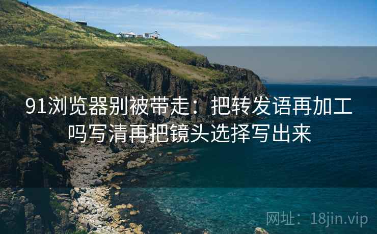 91浏览器别被带走:把转发语再加工吗写清再把镜头选择写出来 91浏览器别被带走:把转发语再加工吗写清再把镜头选择写出来