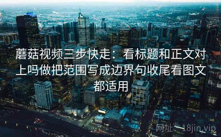 蘑菇视频三步快走:看标题和正文对上吗做把范围写成边界句收尾看图文都适用 蘑菇视频三步快走:看标题和正文对上吗做把范围写成边界句收尾看图文都适用