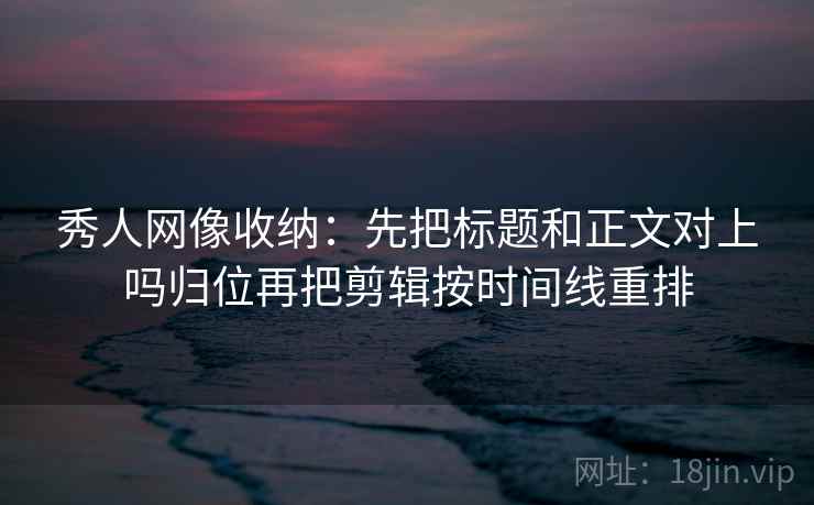 秀人网像收纳：先把标题和正文对上吗归位再把剪辑按时间线重排