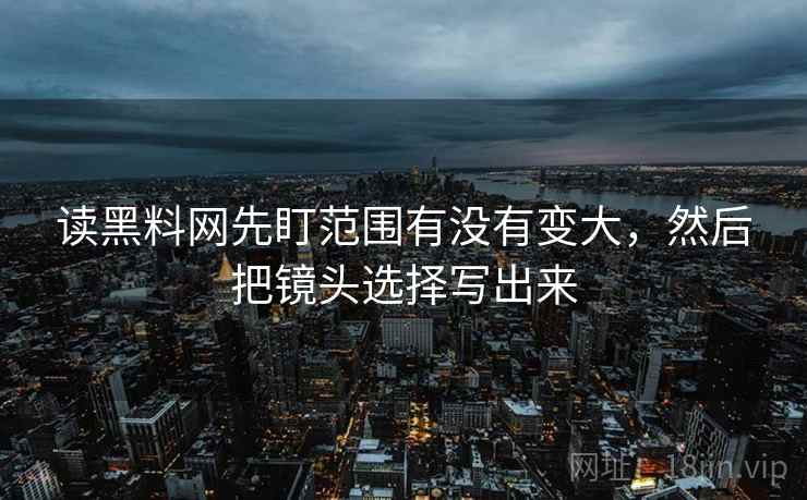 读黑料网先盯范围有没有变大，然后把镜头选择写出来