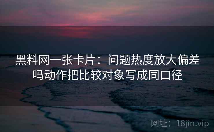 黑料网一张卡片：问题热度放大偏差吗动作把比较对象写成同口径