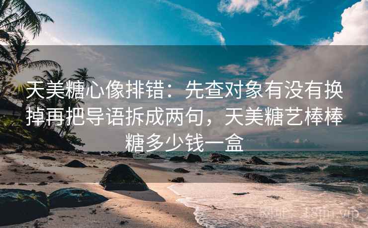 天美糖心像排错：先查对象有没有换掉再把导语拆成两句，天美糖艺棒棒糖多少钱一盒