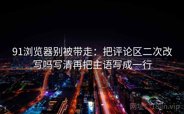 91浏览器别被带走：把评论区二次改写吗写清再把主语写成一行