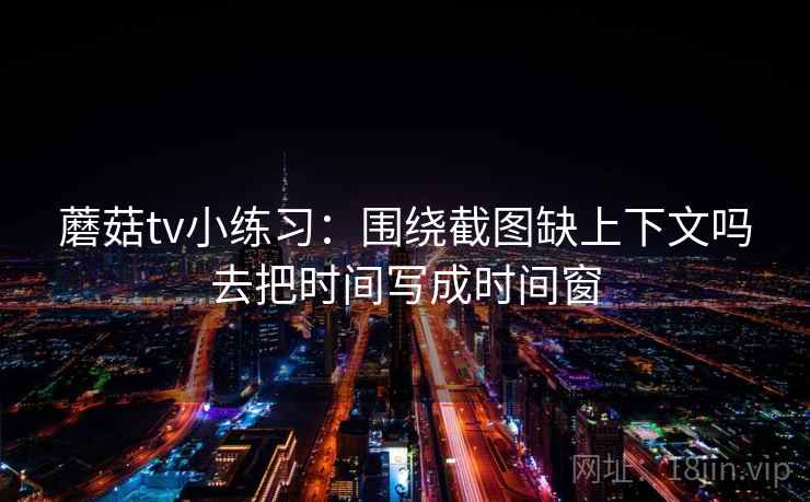 蘑菇tv小练习：围绕截图缺上下文吗去把时间写成时间窗