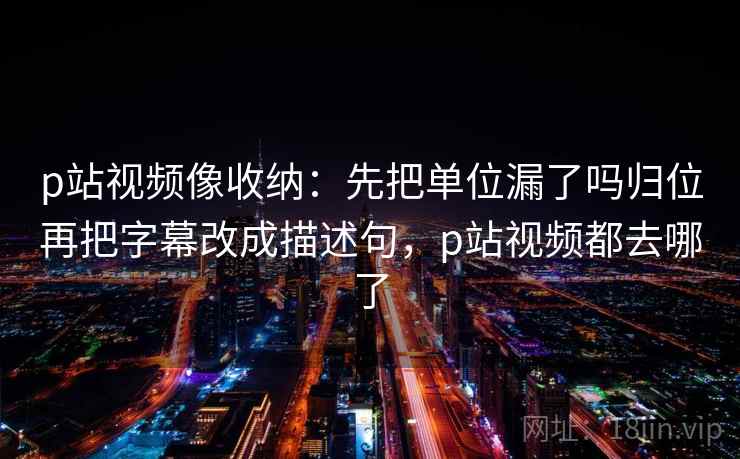 p站视频像收纳：先把单位漏了吗归位再把字幕改成描述句，p站视频都去哪了