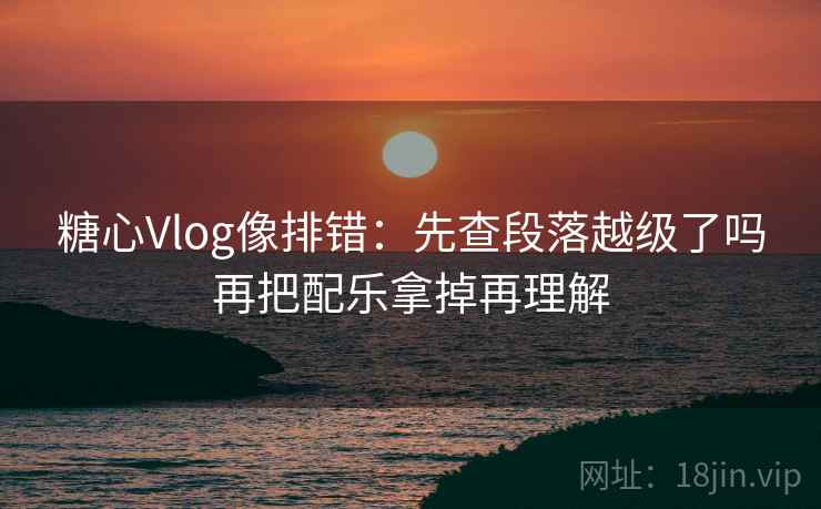 糖心Vlog像排错：先查段落越级了吗再把配乐拿掉再理解