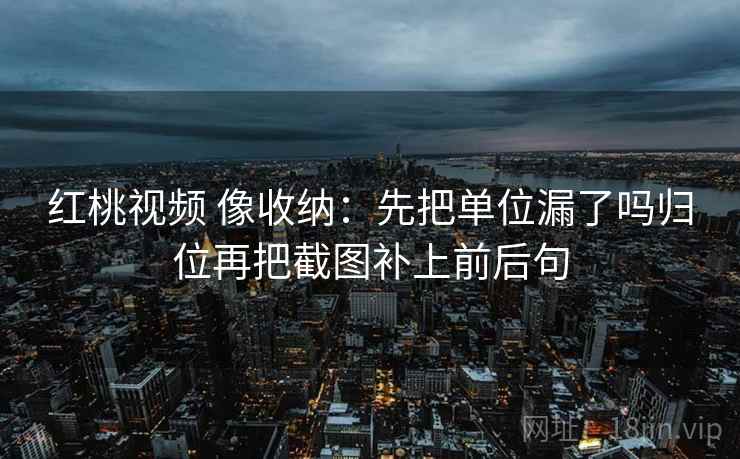 红桃视频 像收纳：先把单位漏了吗归位再把截图补上前后句