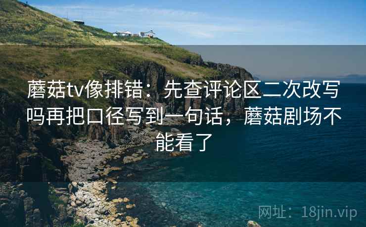 蘑菇tv像排错：先查评论区二次改写吗再把口径写到一句话，蘑菇剧场不能看了