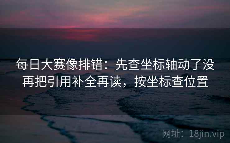 每日大赛像排错:先查坐标轴动了没再把引用补全再读,按坐标查位置 每日大赛像排错:先查坐标轴动了没再把引用补全再读,按坐标查位置