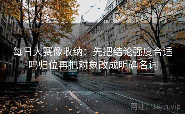 每日大赛像收纳:先把结论强度合适吗归位再把对象改成明确名词 每日大赛像收纳:先把结论强度合适吗归位再把对象改成明确名词