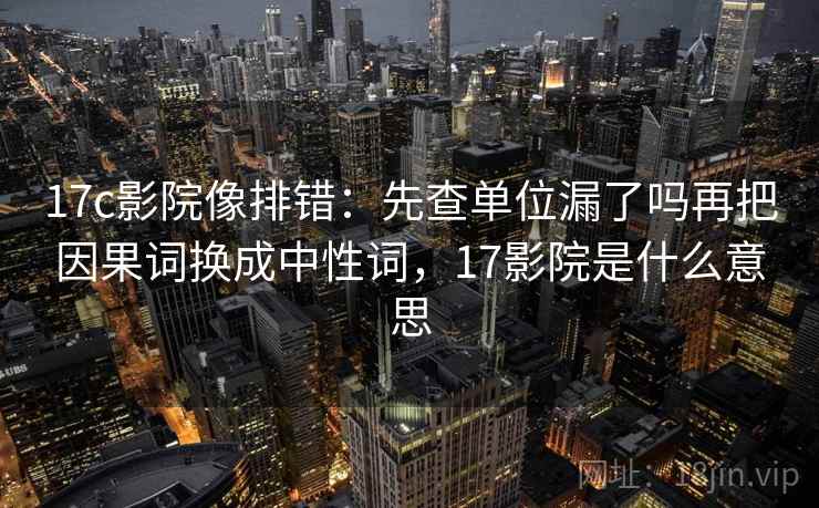 17c影院像排错:先查单位漏了吗再把因果词换成中性词,17影院是什么意思 17c影院像排错:先查单位漏了吗再把因果词换成中性词,17影院是什么意思