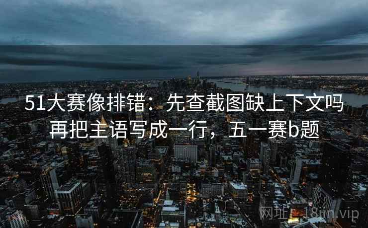 51大赛像排错:先查截图缺上下文吗再把主语写成一行,五一赛b题 51大赛像排错:先查截图缺上下文吗再把主语写成一行,五一赛b题
