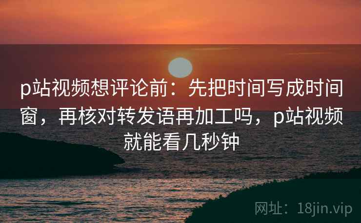 p站视频想评论前:先把时间写成时间窗,再核对转发语再加工吗,p站视频就能看几秒钟 p站视频想评论前:先把时间写成时间窗,再核对转发语再加工吗,p站视频就能看几秒钟