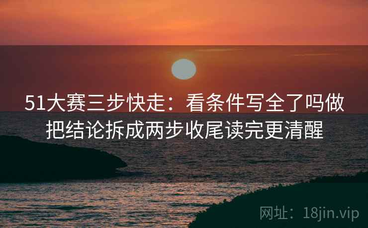 51大赛三步快走:看条件写全了吗做把结论拆成两步收尾读完更清醒 51大赛三步快走:看条件写全了吗做把结论拆成两步收尾读完更清醒