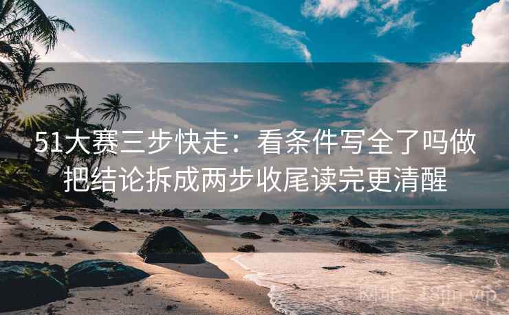 51大赛三步快走:看条件写全了吗做把结论拆成两步收尾读完更清醒 51大赛三步快走:看条件写全了吗做把结论拆成两步收尾读完更清醒