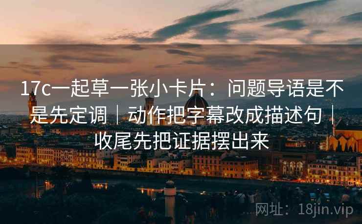 17c一起草一张小卡片：问题导语是不是先定调｜动作把字幕改成描述句｜收尾先把证据摆出来