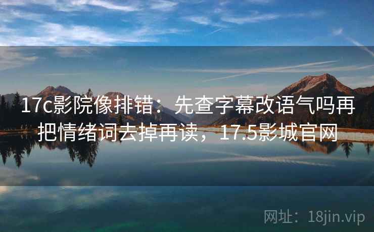 17c影院像排错：先查字幕改语气吗再把情绪词去掉再读，17.5影城官网