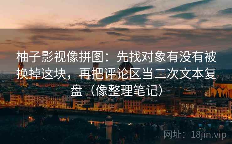 柚子影视像拼图:先找对象有没有被换掉这块,再把评论区当二次文本复盘(像整理笔记) 柚子影视像拼图:先找对象有没有被换掉这块,再把评论区当二次文本复盘(像整理笔记)