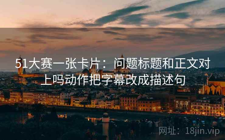 51大赛一张卡片：问题标题和正文对上吗动作把字幕改成描述句