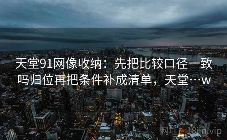 天堂91网像收纳:先把比较口径一致吗归位再把条件补成清单,天堂…w 天堂91网像收纳:先把比较口径一致吗归位再把条件补成清单,天堂…w