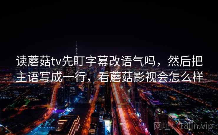 读蘑菇tv先盯字幕改语气吗,然后把主语写成一行,看蘑菇影视会怎么样 读蘑菇tv先盯字幕改语气吗,然后把主语写成一行,看蘑菇影视会怎么样