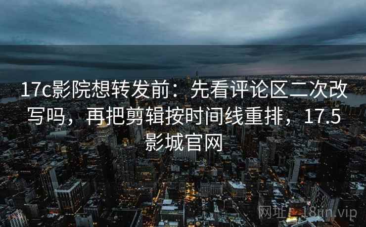 17c影院想转发前:先看评论区二次改写吗,再把剪辑按时间线重排,17.5影城官网 17c影院想转发前:先看评论区二次改写吗,再把剪辑按时间线重排,17.5影城官网