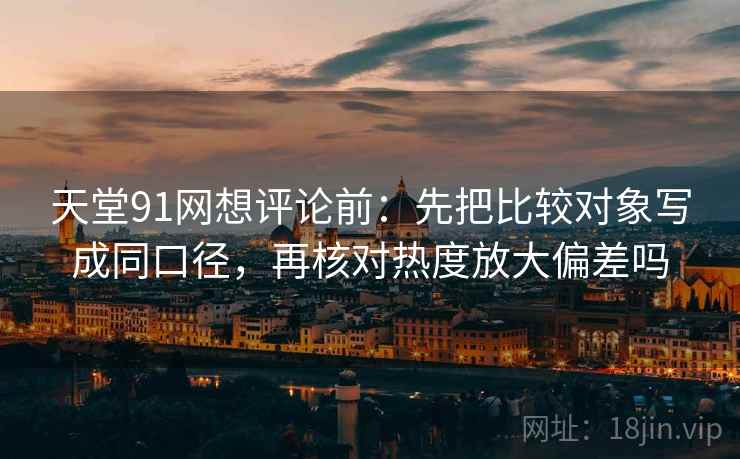 天堂91网想评论前:先把比较对象写成同口径,再核对热度放大偏差吗 天堂91网想评论前:先把比较对象写成同口径,再核对热度放大偏差吗