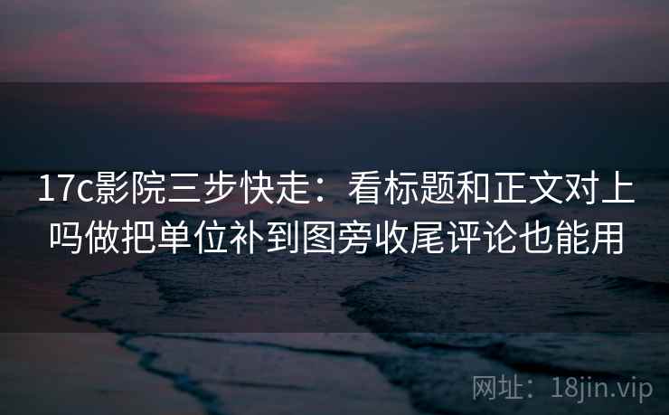 17c影院三步快走：看标题和正文对上吗做把单位补到图旁收尾评论也能用