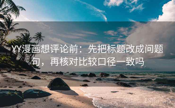 YY漫画想评论前：先把标题改成问题句，再核对比较口径一致吗