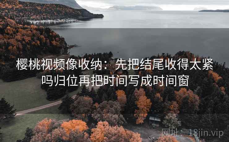 樱桃视频像收纳：先把结尾收得太紧吗归位再把时间写成时间窗