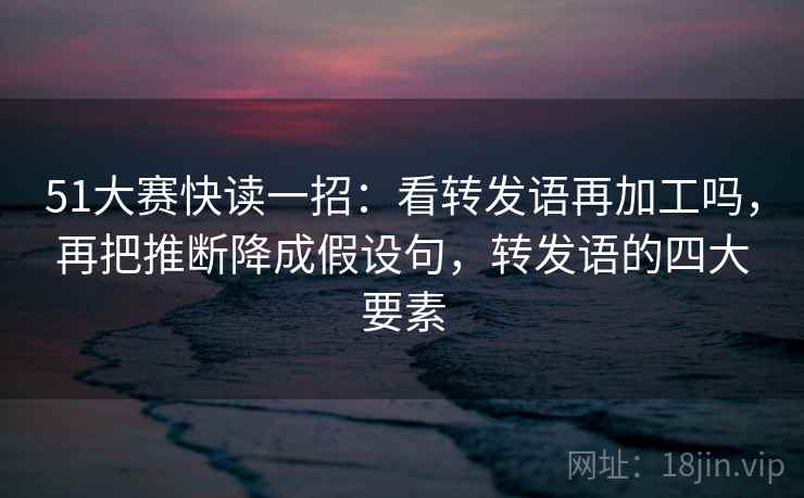 51大赛快读一招：看转发语再加工吗，再把推断降成假设句，转发语的四大要素