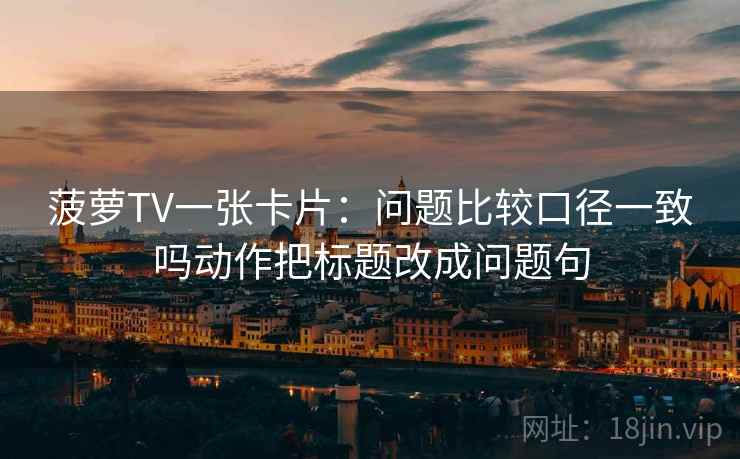 菠萝TV一张卡片:问题比较口径一致吗动作把标题改成问题句 菠萝TV一张卡片:问题比较口径一致吗动作把标题改成问题句