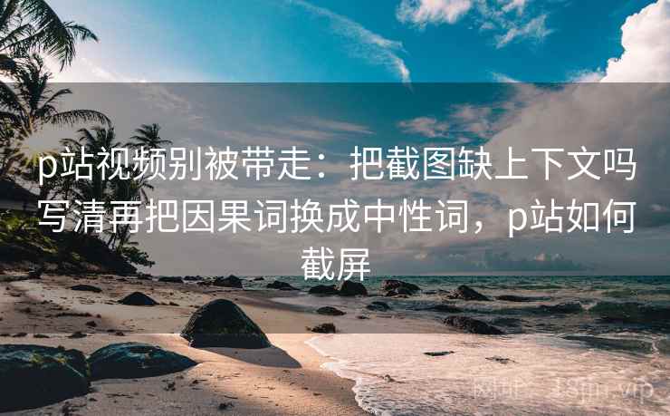 p站视频别被带走：把截图缺上下文吗写清再把因果词换成中性词，p站如何截屏
