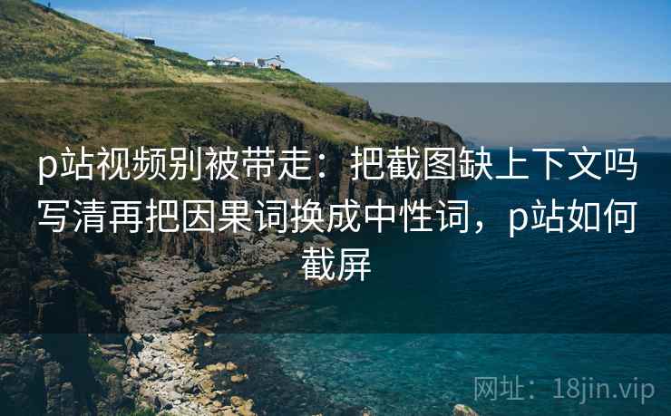 p站视频别被带走：把截图缺上下文吗写清再把因果词换成中性词，p站如何截屏